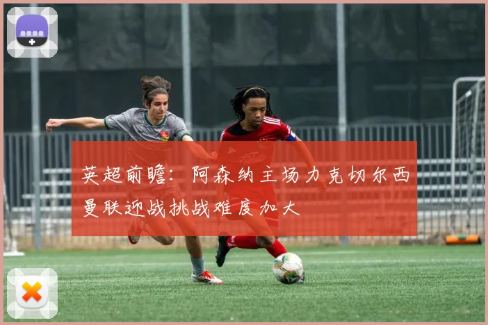 英超前瞻：阿森纳主场力克切尔西曼联迎战挑战难度加大