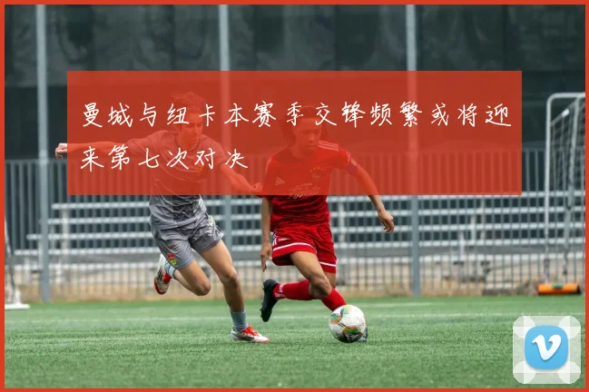 曼城与纽卡本赛季交锋频繁或将迎来第七次对决
