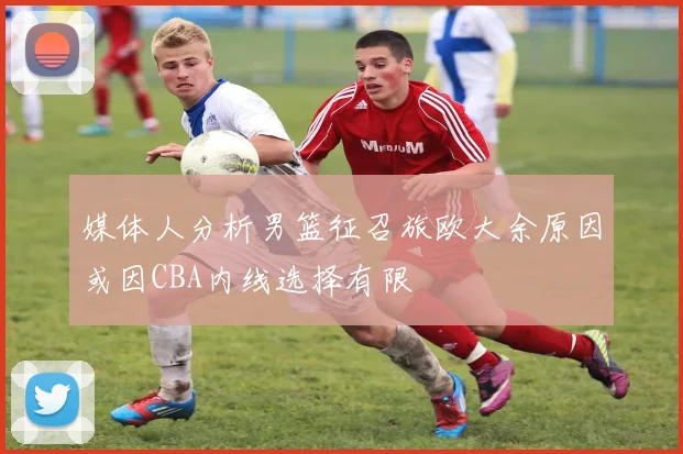 媒体人分析男篮征召旅欧大余原因或因CBA内线选择有限