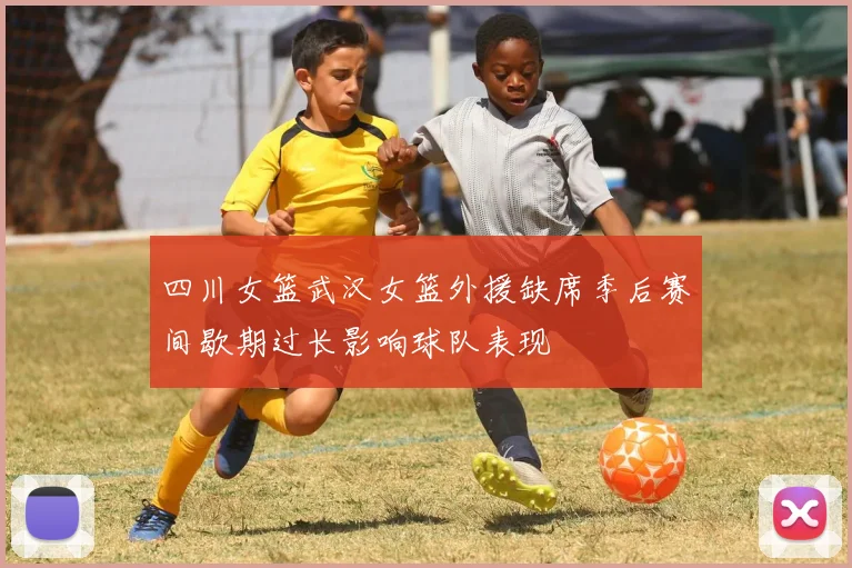 四川女篮武汉女篮外援缺席季后赛间歇期过长影响球队表现