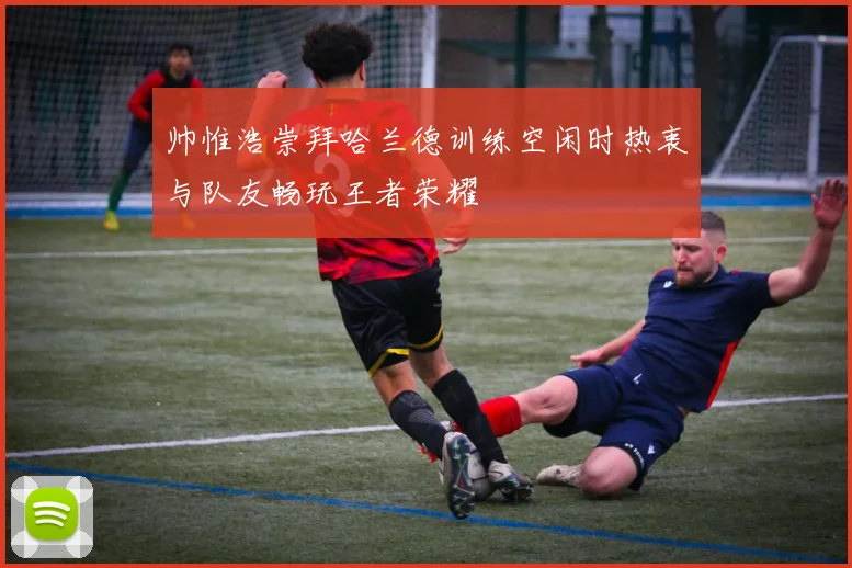 帅惟浩崇拜哈兰德训练空闲时热衷与队友畅玩王者荣耀