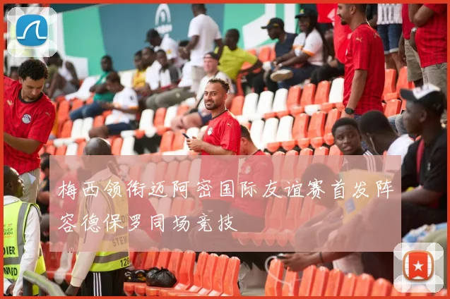 梅西领衔迈阿密国际友谊赛首发阵容德保罗同场竞技