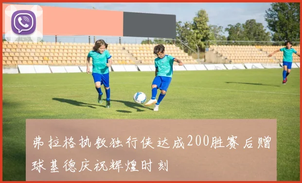 弗拉格执教独行侠达成200胜赛后赠球基德庆祝辉煌时刻