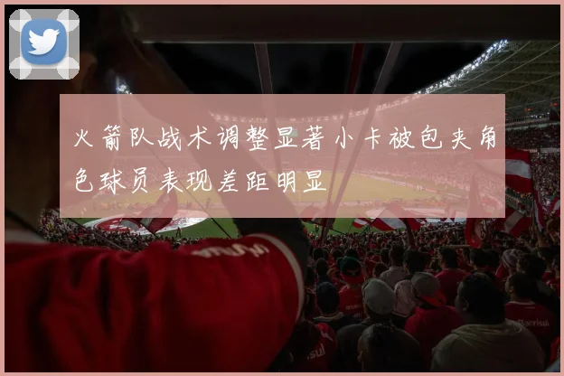 火箭队战术调整显著小卡被包夹角色球员表现差距明显