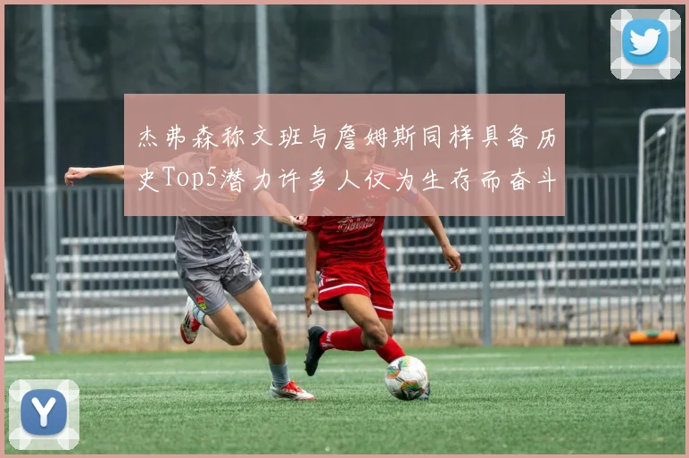 杰弗森称文班与詹姆斯同样具备历史Top5潜力许多人仅为生存而奋斗