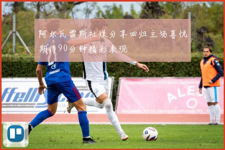 阿尔瓦雷斯社媒分享回归主场喜悦期待90分钟精彩表现