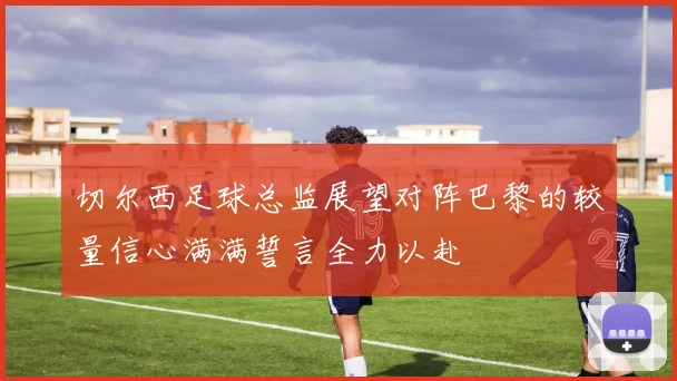 切尔西足球总监展望对阵巴黎的较量信心满满誓言全力以赴