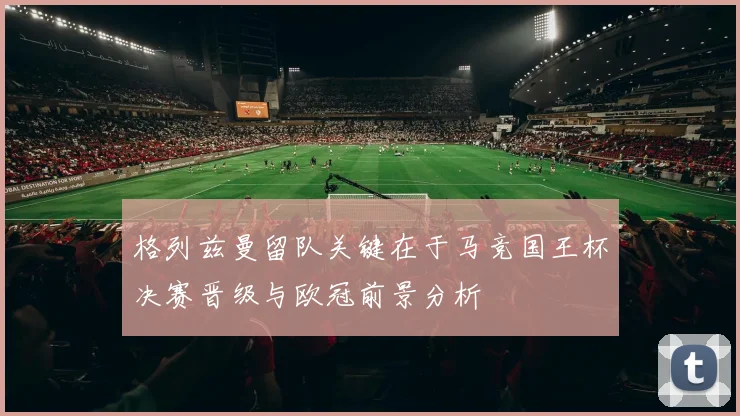 格列兹曼留队关键在于马竞国王杯决赛晋级与欧冠前景分析