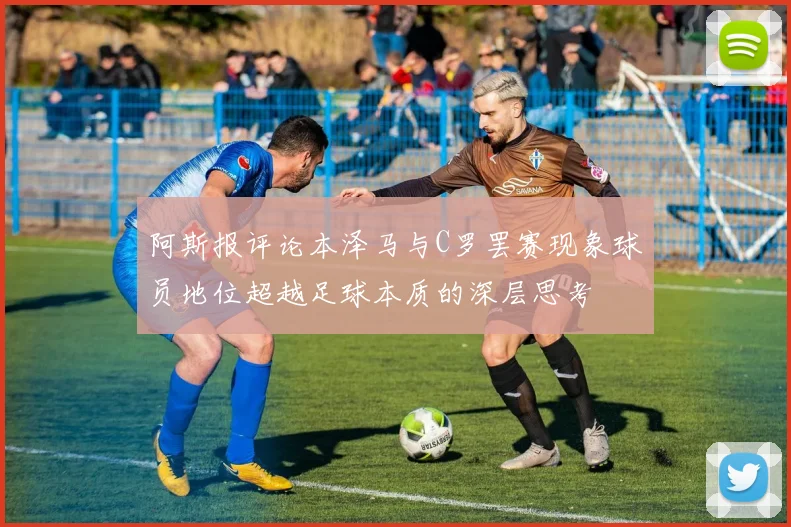 阿斯报评论本泽马与C罗罢赛现象球员地位超越足球本质的深层思考