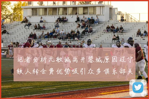 记者分析元敏诚离开蓉城原因辽宁铁人转会费优势吸引众多俱乐部关注