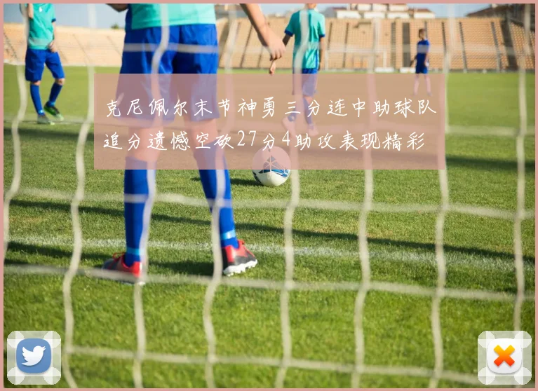 克尼佩尔末节神勇三分连中助球队追分遗憾空砍27分4助攻表现精彩