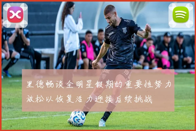 里德畅谈全明星假期的重要性努力放松以恢复活力迎接后续挑战
