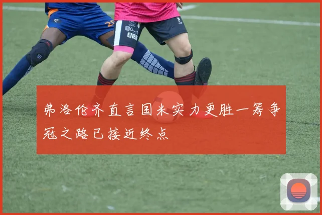 弗洛伦齐直言国米实力更胜一筹争冠之路已接近终点