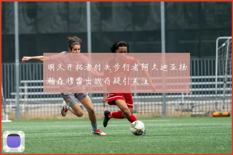 明天开拓者对决步行者阿夫迪亚杨瀚森穆雷出战存疑引关注