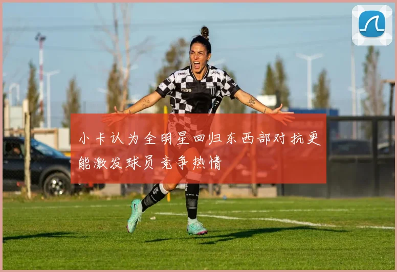 小卡认为全明星回归东西部对抗更能激发球员竞争热情