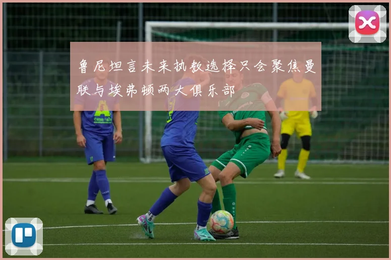 鲁尼坦言未来执教选择只会聚焦曼联与埃弗顿两大俱乐部