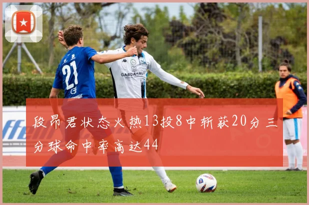 段昂君状态火热13投8中斩获20分三分球命中率高达44
