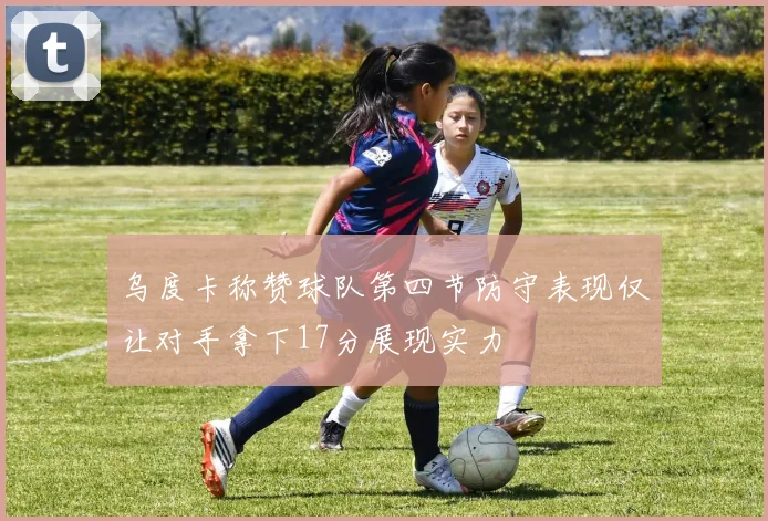 乌度卡称赞球队第四节防守表现仅让对手拿下17分展现实力