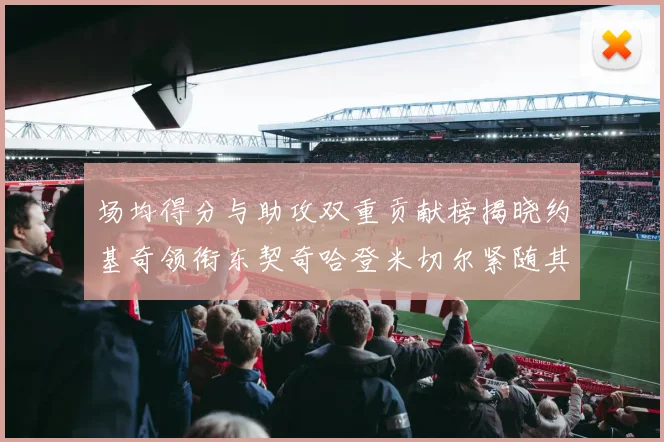 场均得分与助攻双重贡献榜揭晓约基奇领衔东契奇哈登米切尔紧随其后