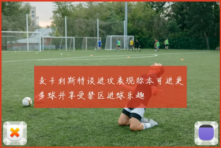 麦卡利斯特谈进攻表现称本可进更多球并享受禁区进球乐趣
