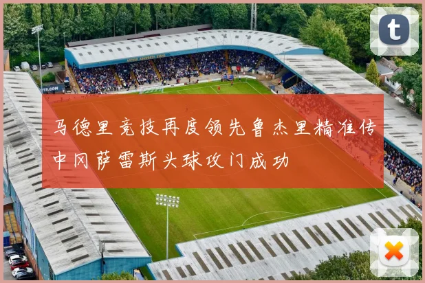 马德里竞技再度领先鲁杰里精准传中冈萨雷斯头球攻门成功