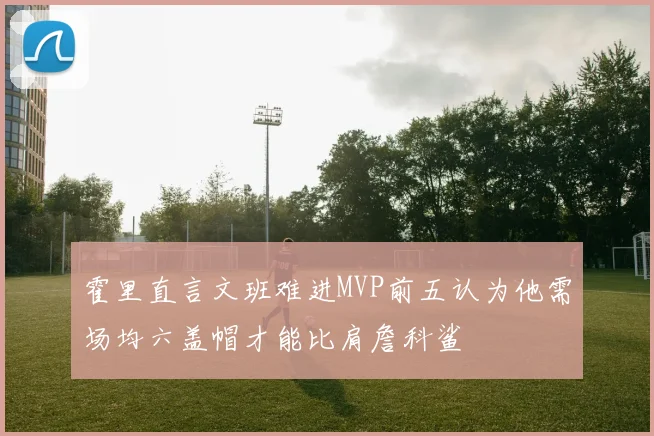 霍里直言文班难进MVP前五认为他需场均六盖帽才能比肩詹科鲨