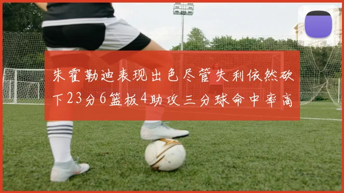 朱霍勒迪表现出色尽管失利依然砍下23分6篮板4助攻三分球命中率高达50