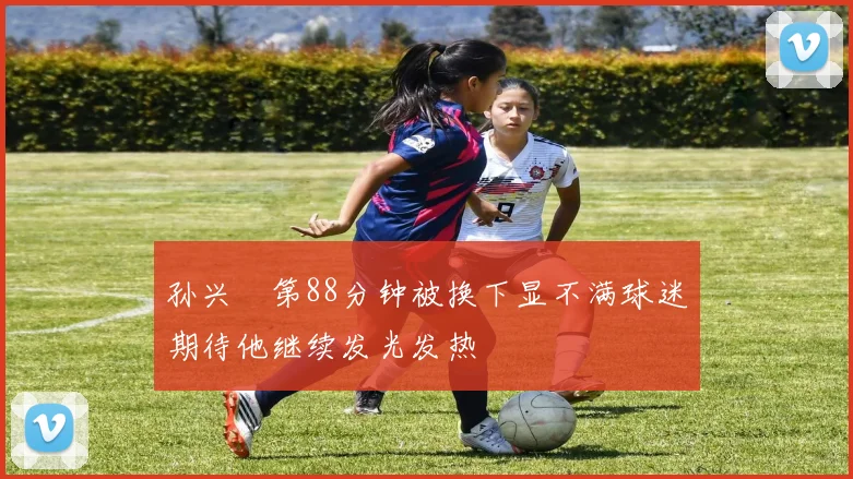 孙兴慜第88分钟被换下显不满球迷期待他继续发光发热